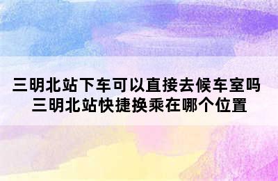 三明北站下车可以直接去候车室吗 三明北站快捷换乘在哪个位置